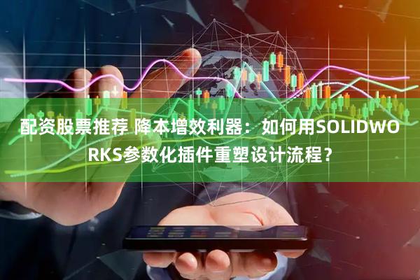配资股票推荐 降本增效利器：如何用SOLIDWORKS参数化插件重塑设计流程？