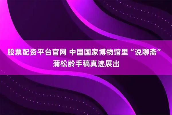 股票配资平台官网 中国国家博物馆里“说聊斋” 蒲松龄手稿真迹展出