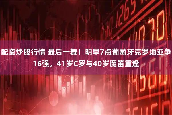 配资炒股行情 最后一舞！明早7点葡萄牙克罗地亚争16强，41岁C罗与40岁魔笛重逢
