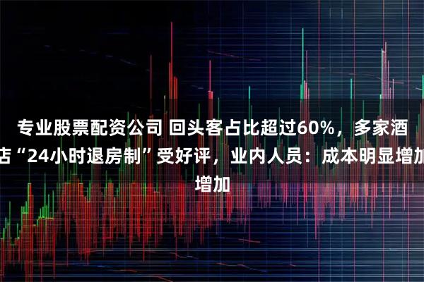 专业股票配资公司 回头客占比超过60%，多家酒店“24小时退房制”受好评，业内人员：成本明显增加